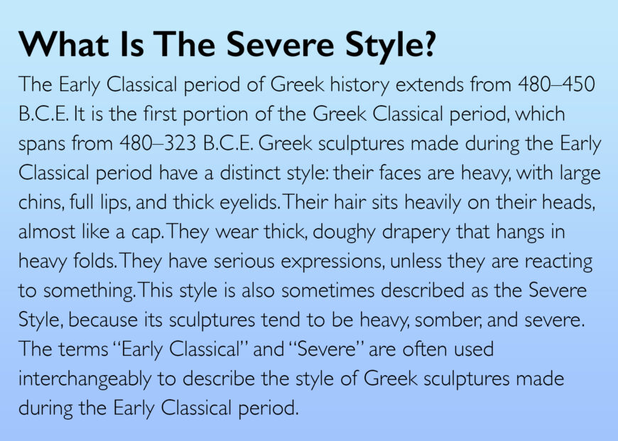 The Early Classical period of Greek history extends from 480-450 B.C.E. It is the first portion of the Greek Classical period, which spans from 480-323 B.C.E. Greek sculptures made during the Early Classical period have a distinct style: their faces are heavy, with large chins, full lips, and thick eyelids. Their hair sits heavily on their heads, almost like a cap. They wear thick, doughy drapery that hangs in heavy folds. They have serious expressions, unless they are reacting to something. This style is also sometimes described as the Severe Style, because its sculptures tend to be heavy, somber, and severe. The terms "Early Classical" and "Severe" are often used interchangeably to describe the style of Greek sculptures made during the Early Classical period.